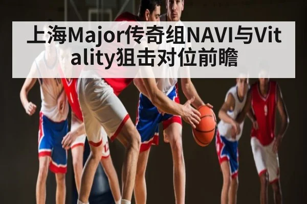 上海Major传奇组NAVI与Vitality狙击对位前瞻